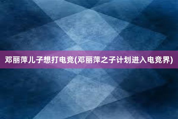 邓丽萍儿子想打电竞(邓丽萍之子计划进入电竞界)