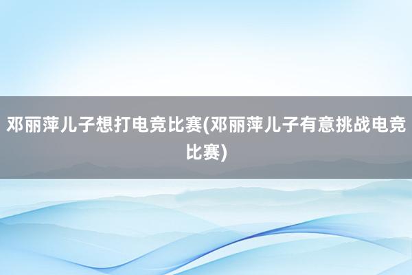 邓丽萍儿子想打电竞比赛(邓丽萍儿子有意挑战电竞比赛)