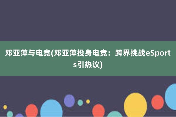 邓亚萍与电竞(邓亚萍投身电竞：跨界挑战eSports引热议)