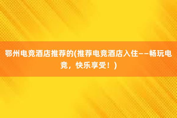 鄂州电竞酒店推荐的(推荐电竞酒店入住——畅玩电竞，快乐享受！)