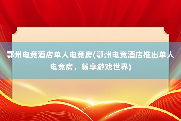 鄂州电竞酒店单人电竞房(鄂州电竞酒店推出单人电竞房，畅享游戏世界)