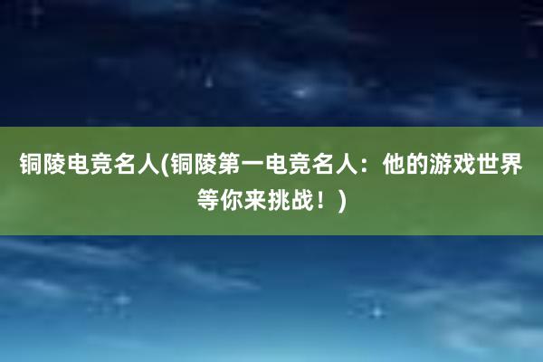 铜陵电竞名人(铜陵第一电竞名人：他的游戏世界等你来挑战！)