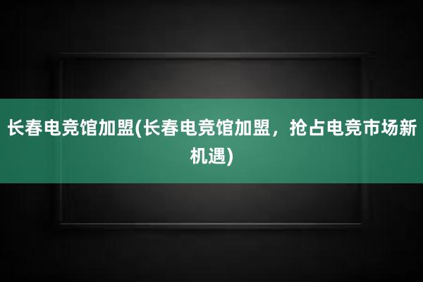 长春电竞馆加盟(长春电竞馆加盟，抢占电竞市场新机遇)