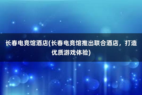 长春电竞馆酒店(长春电竞馆推出联合酒店，打造优质游戏体验)