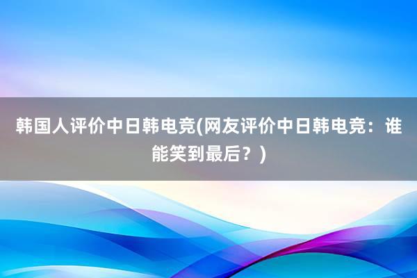 韩国人评价中日韩电竞(网友评价中日韩电竞：谁能笑到最后？)