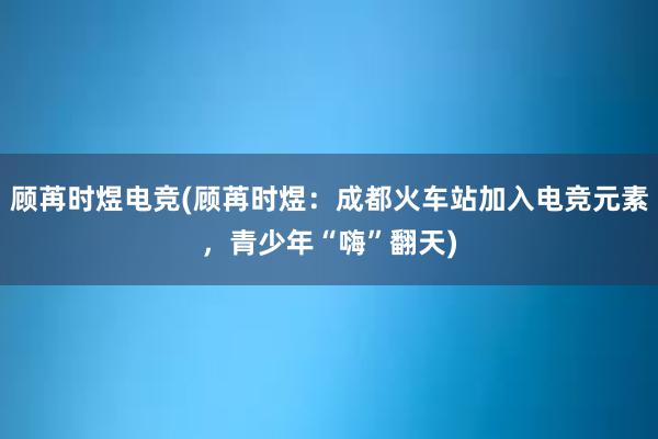 顾苒时煜电竞(顾苒时煜：成都火车站加入电竞元素，青少年“嗨”翻天)