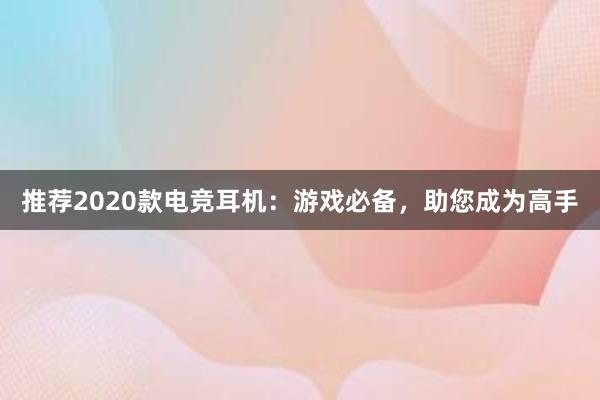 推荐2020款电竞耳机：游戏必备，助您成为高手