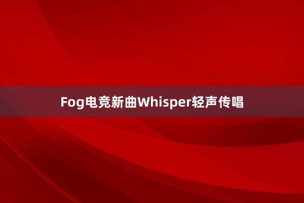 Fog电竞新曲Whisper轻声传唱