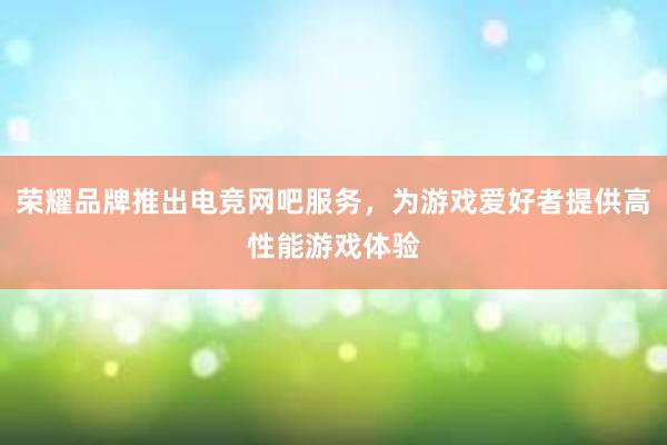 荣耀品牌推出电竞网吧服务，为游戏爱好者提供高性能游戏体验