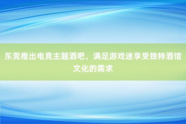 东莞推出电竞主题酒吧，满足游戏迷享受独特酒馆文化的需求