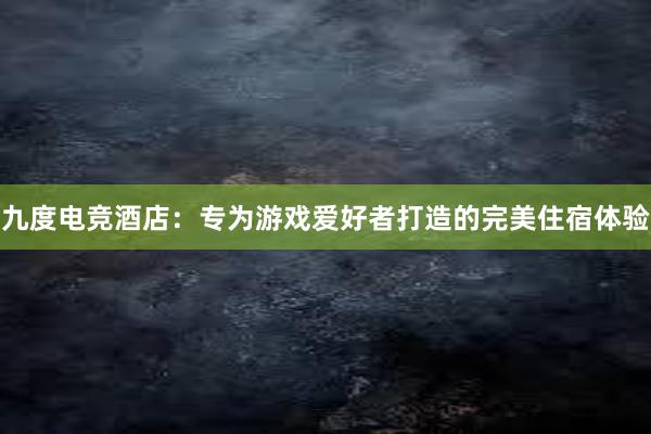 九度电竞酒店：专为游戏爱好者打造的完美住宿体验