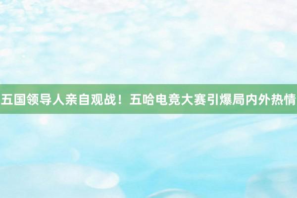 五国领导人亲自观战！五哈电竞大赛引爆局内外热情