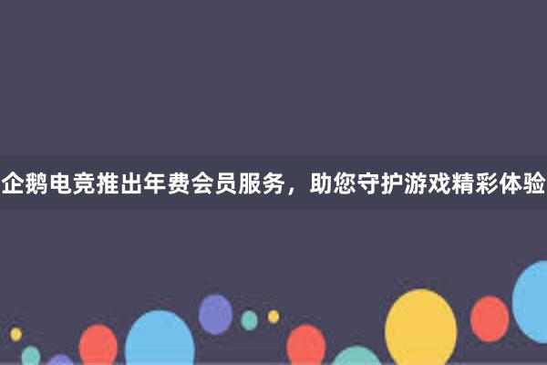 企鹅电竞推出年费会员服务，助您守护游戏精彩体验