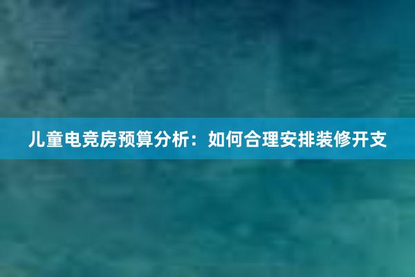 儿童电竞房预算分析：如何合理安排装修开支