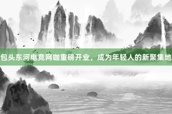 包头东河电竞网咖重磅开业，成为年轻人的新聚集地