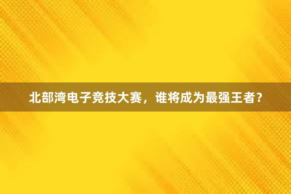 北部湾电子竞技大赛，谁将成为最强王者？