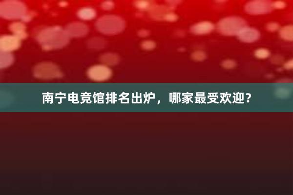 南宁电竞馆排名出炉，哪家最受欢迎？