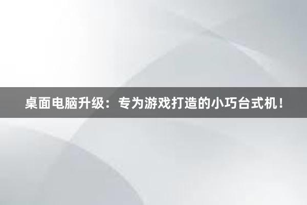 桌面电脑升级：专为游戏打造的小巧台式机！