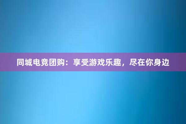 同城电竞团购：享受游戏乐趣，尽在你身边