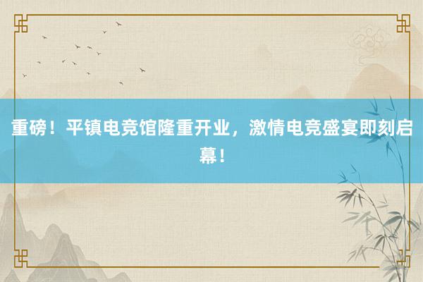 重磅！平镇电竞馆隆重开业，激情电竞盛宴即刻启幕！