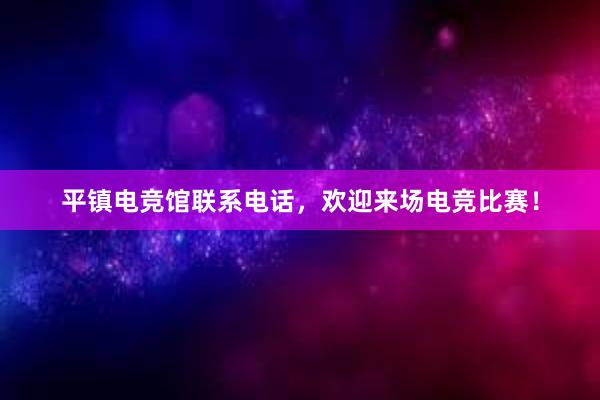 平镇电竞馆联系电话，欢迎来场电竞比赛！