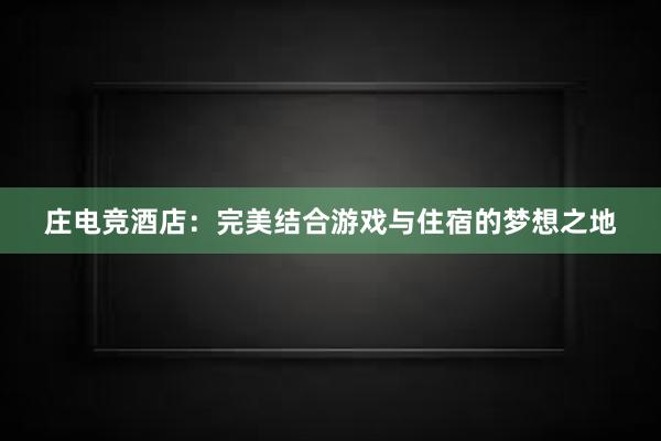 庄电竞酒店：完美结合游戏与住宿的梦想之地