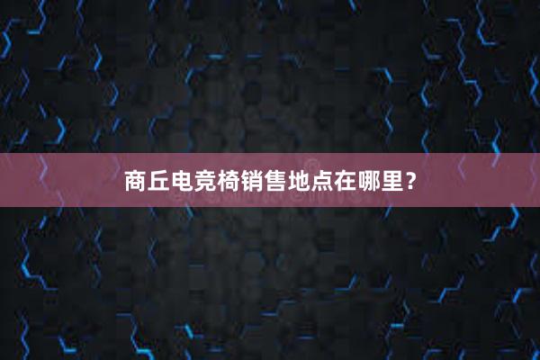 商丘电竞椅销售地点在哪里？