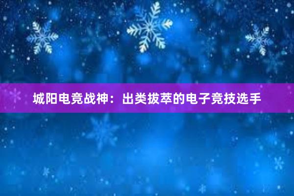 城阳电竞战神：出类拔萃的电子竞技选手