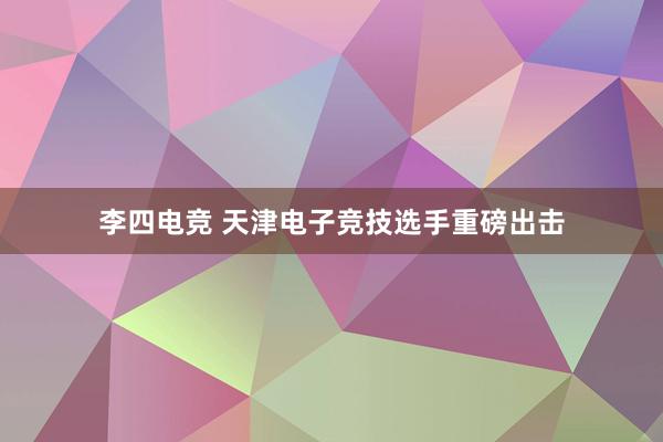 李四电竞 天津电子竞技选手重磅出击