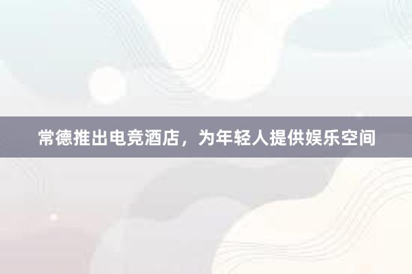 常德推出电竞酒店，为年轻人提供娱乐空间