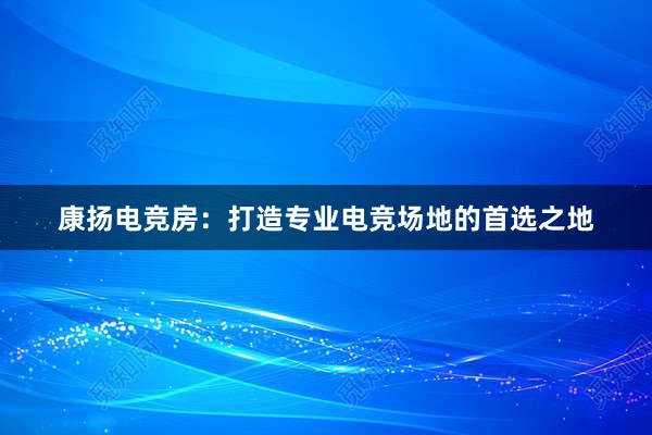 康扬电竞房：打造专业电竞场地的首选之地