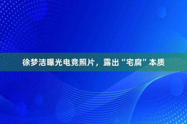 徐梦洁曝光电竞照片，露出“宅腐”本质