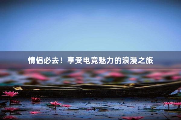 情侣必去！享受电竞魅力的浪漫之旅