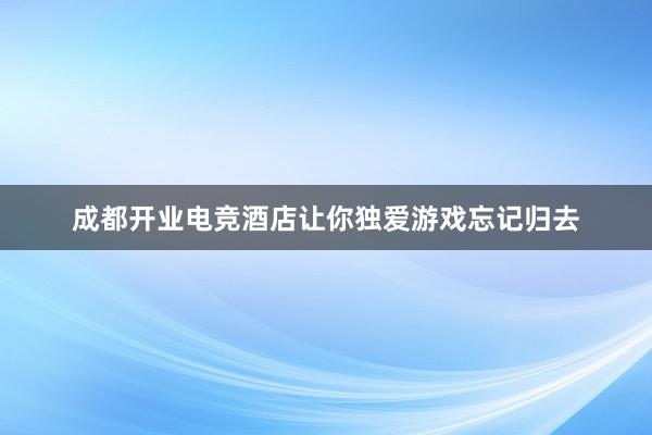 成都开业电竞酒店让你独爱游戏忘记归去