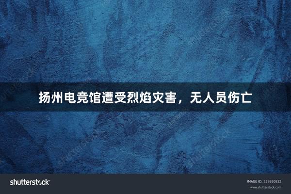 扬州电竞馆遭受烈焰灾害，无人员伤亡