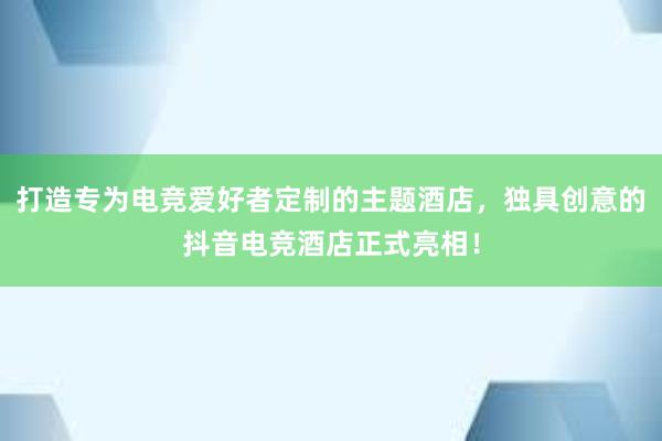 打造专为电竞爱好者定制的主题酒店，独具创意的抖音电竞酒店正式亮相！