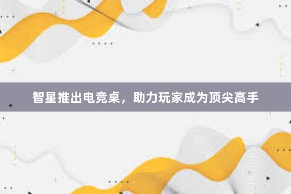 智星推出电竞桌，助力玩家成为顶尖高手