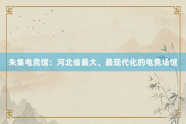 朱集电竞馆：河北省最大、最现代化的电竞场馆