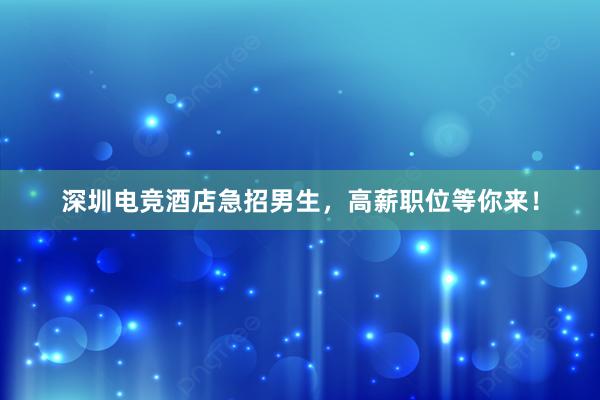 深圳电竞酒店急招男生，高薪职位等你来！