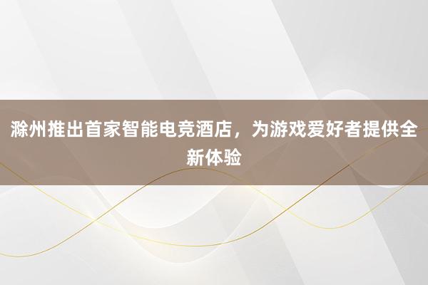 滁州推出首家智能电竞酒店，为游戏爱好者提供全新体验