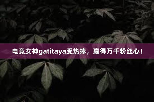 电竞女神gatitaya受热捧，赢得万千粉丝心！