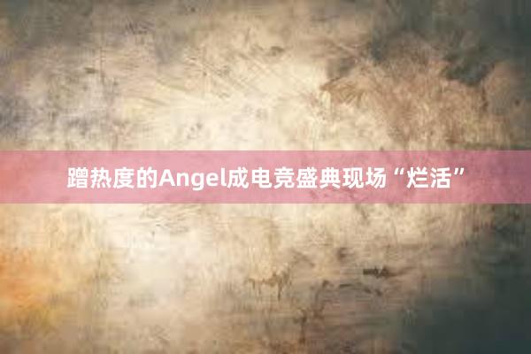 蹭热度的Angel成电竞盛典现场“烂活”