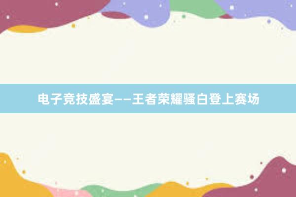 电子竞技盛宴——王者荣耀骚白登上赛场