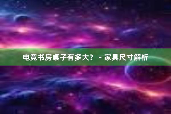 电竞书房桌子有多大？ - 家具尺寸解析