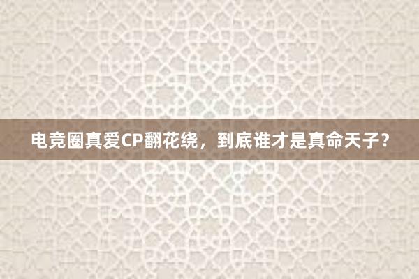 电竞圈真爱CP翻花绕，到底谁才是真命天子？