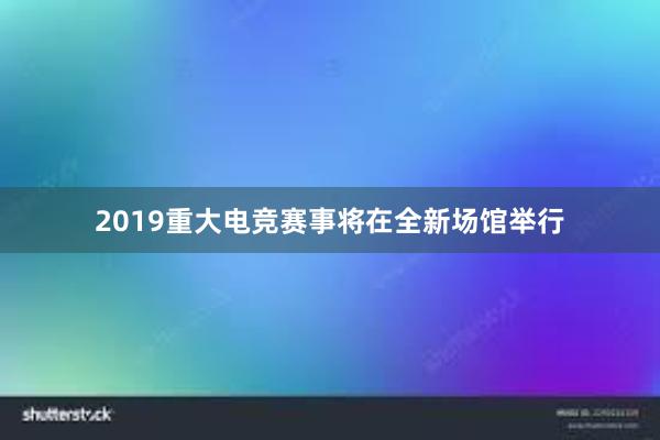 2019重大电竞赛事将在全新场馆举行