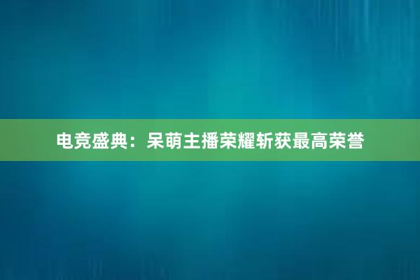 电竞盛典：呆萌主播荣耀斩获最高荣誉