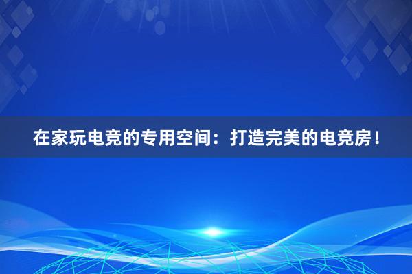 在家玩电竞的专用空间：打造完美的电竞房！