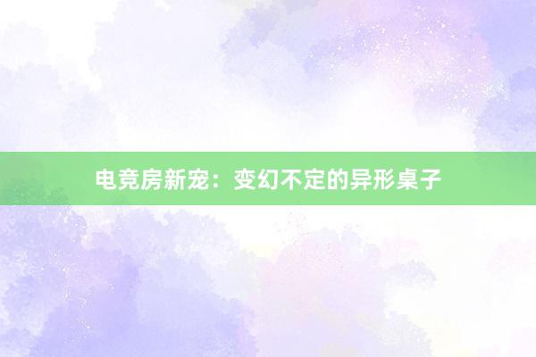 电竞房新宠：变幻不定的异形桌子