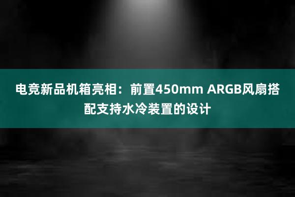 电竞新品机箱亮相：前置450mm ARGB风扇搭配支持水冷装置的设计